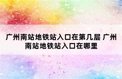 广州南站地铁站入口在第几层 广州南站地铁站入口在哪里